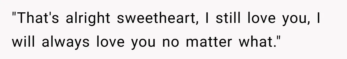 "That's alright sweetheart, I still love you, I will always love you no matter what."
