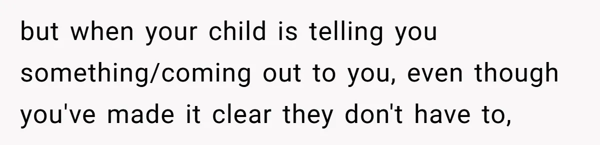 but when your child is telling you something/coming out to you, even though you've made it clear they don't have to,