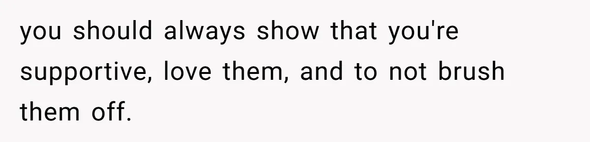 you should always show that you're supportive, love them, and to not brush them off.