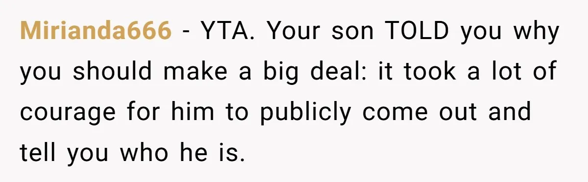 Mirianda666 − YTA. Your son TOLD you why you should make a big deal: it took a lot of courage for him to publicly come out and tell you who...