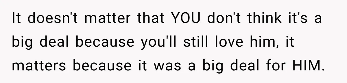 It doesn't matter that YOU don't think it's a big deal because you'll still love him, it matters because it was a big deal for HIM.