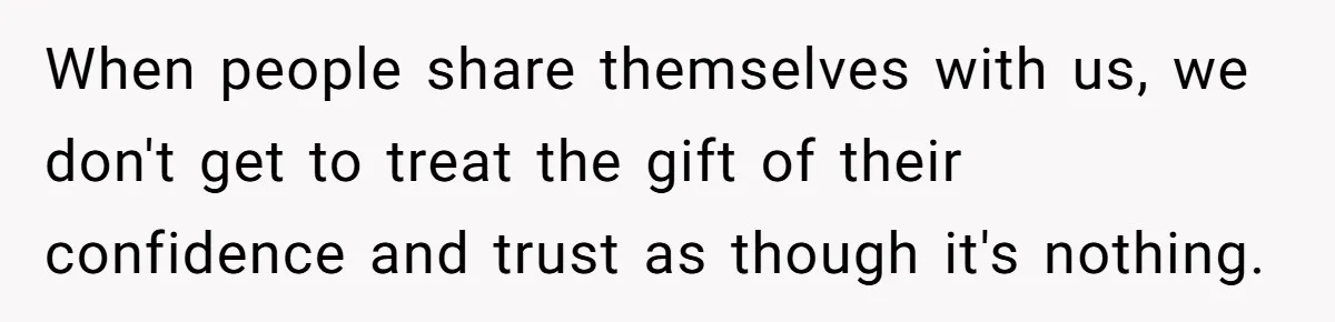 When people share themselves with us, we don't get to treat the gift of their confidence and trust as though it's nothing.