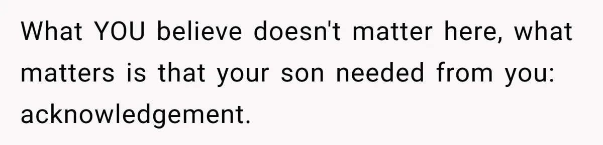 What YOU believe doesn't matter here, what matters is that your son needed from you: acknowledgement.