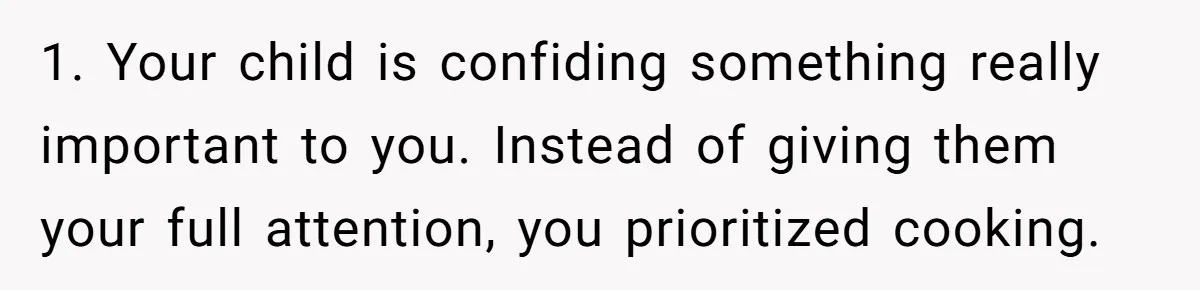 1. Your child is confiding something really important to you. Instead of giving them your full attention, you prioritized cooking.