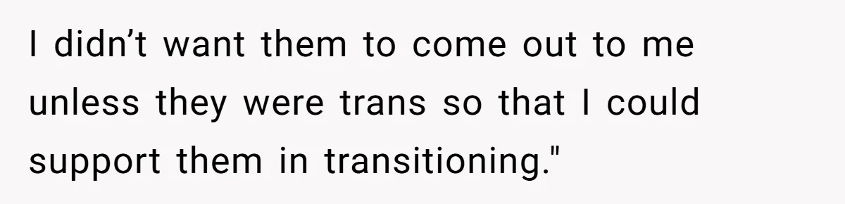 I didn’t want them to come out to me unless they were trans so that I could support them in transitioning."