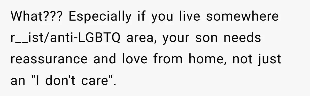 What??? Especially if you live somewhere r__ist/anti-LGBTQ area, your son needs reassurance and love from home, not just an "I don't care".