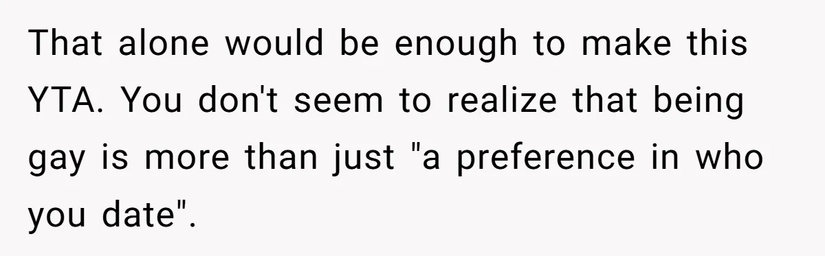 That alone would be enough to make this YTA. You don't seem to realize that being gay is more than just "a preference in who you date".