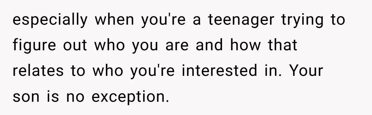 especially when you're a teenager trying to figure out who you are and how that relates to who you're interested in. Your son is no exception.