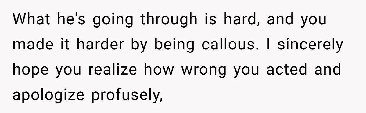 What he's going through is hard, and you made it harder by being callous. I sincerely hope you realize how wrong you acted and apologize profusely,