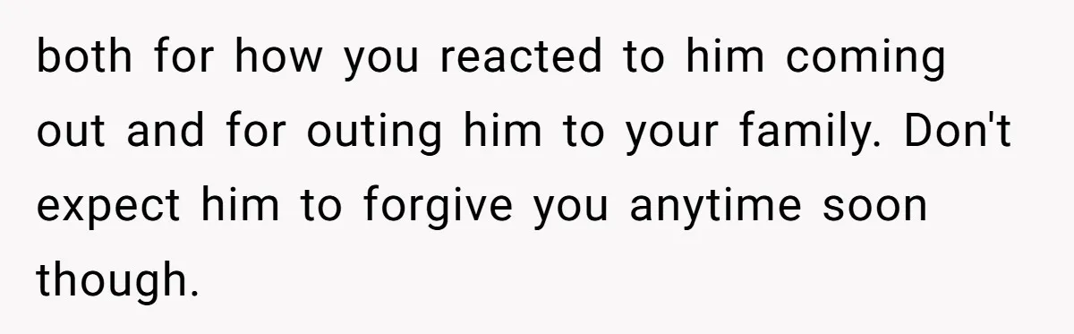 both for how you reacted to him coming out and for outing him to your family. Don't expect him to forgive you anytime soon though.