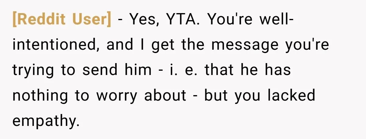 [Reddit User] − Yes, YTA. You're well-intentioned, and I get the message you're trying to send him - i. e. that he has nothing to worry about - but you...