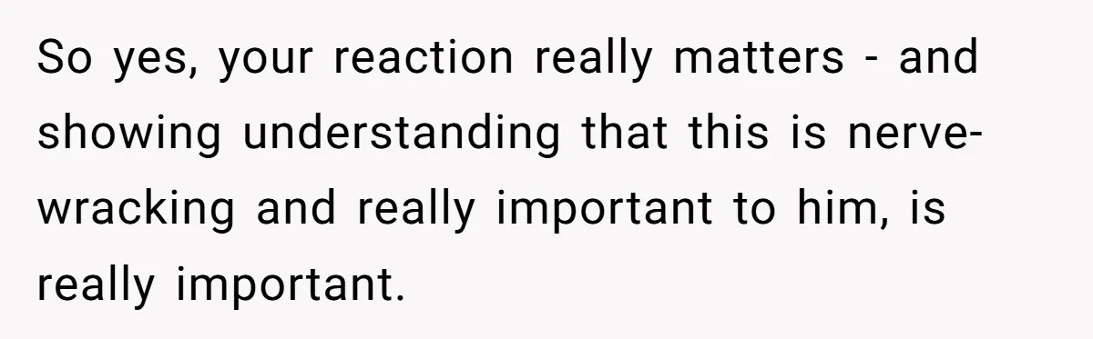 So yes, your reaction really matters - and showing understanding that this is nerve-wracking and really important to him, is really important.