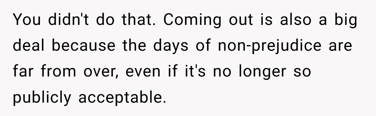 You didn't do that. Coming out is also a big deal because the days of non-prejudice are far from over, even if it's no longer so publicly acceptable.