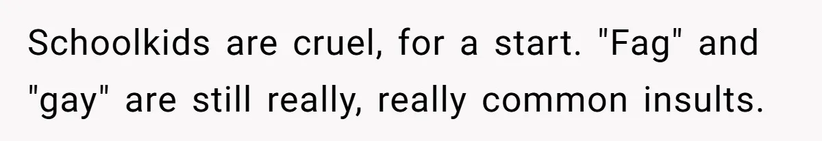 Schoolkids are cruel, for a start. "Fag" and "gay" are still really, really common insults.