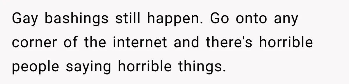 Gay bashings still happen. Go onto any corner of the internet and there's horrible people saying horrible things.