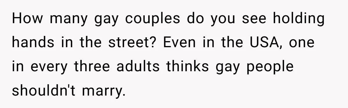 How many gay couples do you see holding hands in the street? Even in the USA, one in every three adults thinks gay people shouldn't marry.