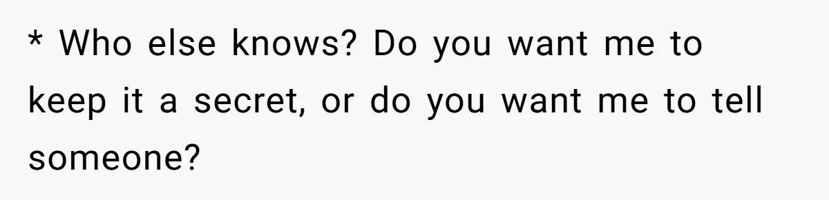 * Who else knows? Do you want me to keep it a secret, or do you want me to tell someone?