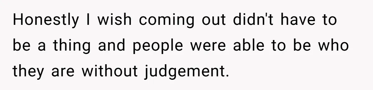 Honestly I wish coming out didn't have to be a thing and people were able to be who they are without judgement.
