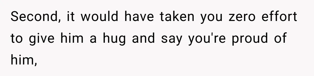 Second, it would have taken you zero effort to give him a hug and say you're proud of him,