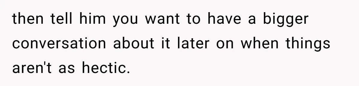 then tell him you want to have a bigger conversation about it later on when things aren't as hectic.