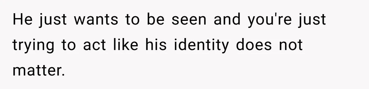 He just wants to be seen and you're just trying to act like his identity does not matter.