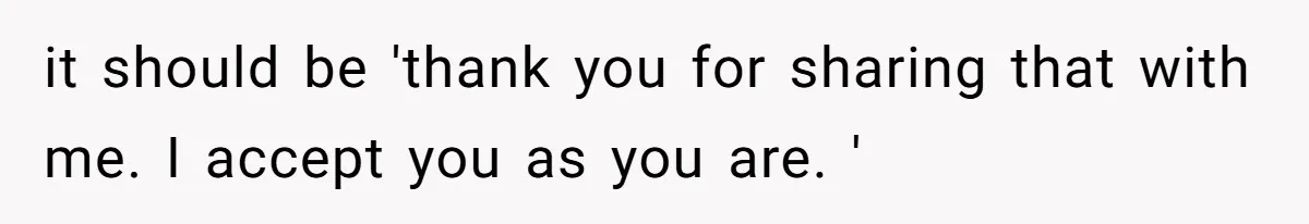 it should be 'thank you for sharing that with me. I accept you as you are. '