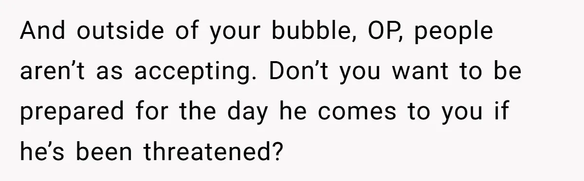 And outside of your bubble, OP, people aren’t as accepting. Don’t you want to be prepared for the day he comes to you if he’s been threatened?