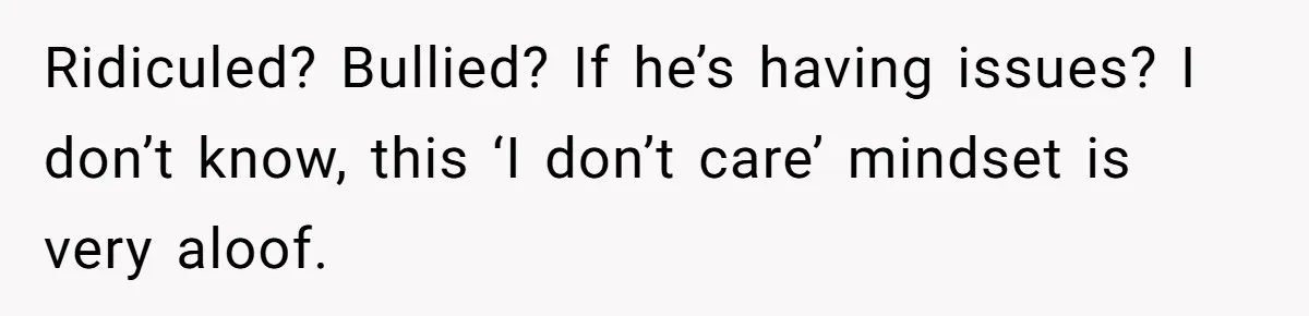 Ridiculed? Bullied? If he’s having issues? I don’t know, this ‘I don’t care’ mindset is very aloof.