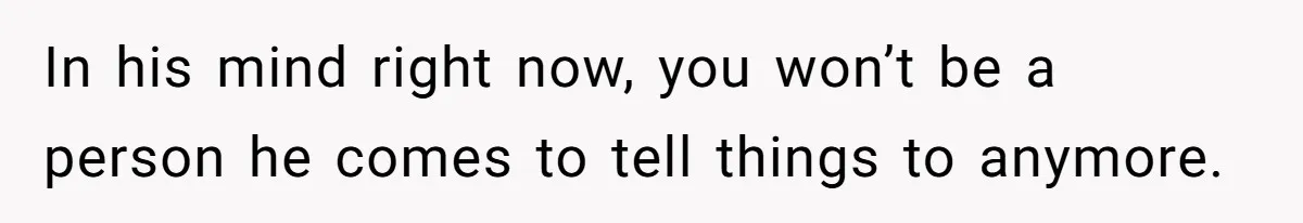 In his mind right now, you won’t be a person he comes to tell things to anymore.