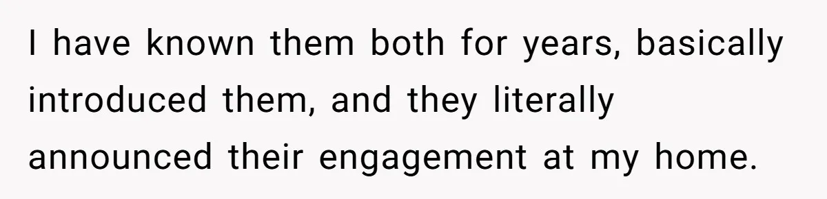 I have known them both for years, basically introduced them, and they literally announced their engagement at my home.