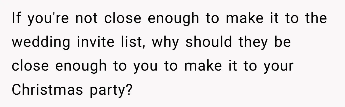 If you're not close enough to make it to the wedding invite list, why should they be close enough to you to make it to your Christmas party?