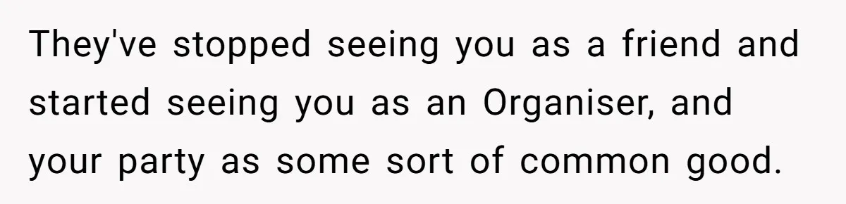 They've stopped seeing you as a friend and started seeing you as an Organiser, and your party as some sort of common good.