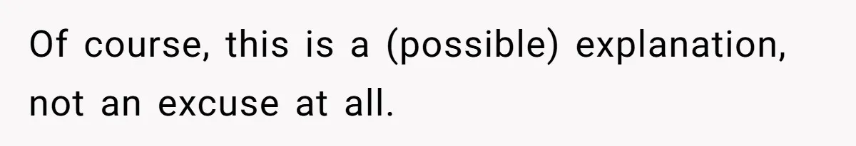 Of course, this is a (possible) explanation, not an excuse at all.