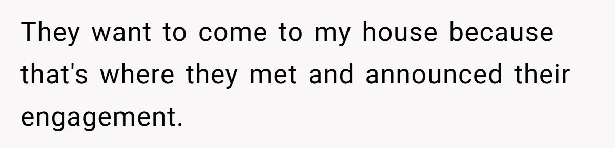 They want to come to my house because that's where they met and announced their engagement.