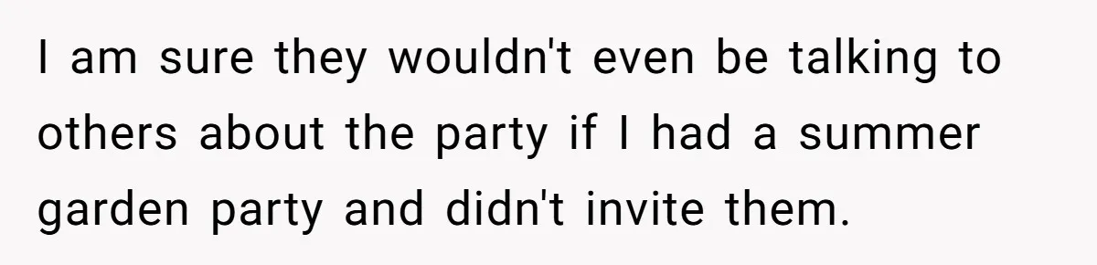 I am sure they wouldn't even be talking to others about the party if I had a summer garden party and didn't invite them.