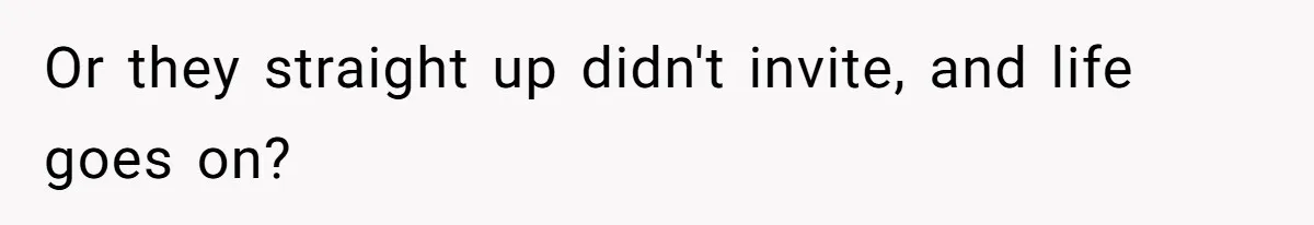 Or they straight up didn't invite, and life goes on?