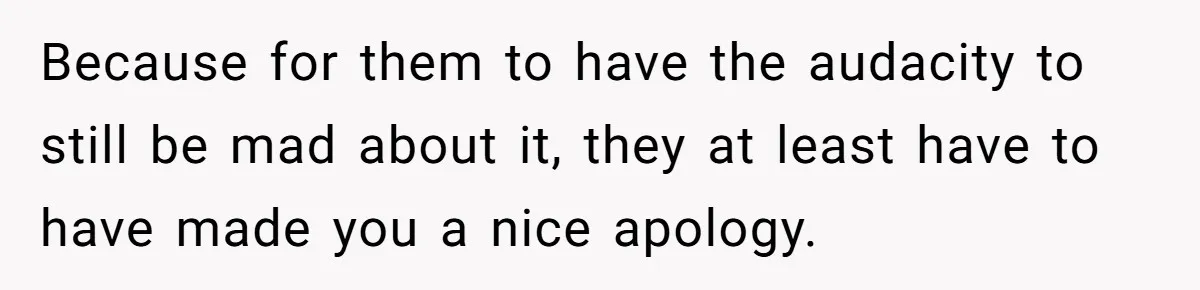 Because for them to have the audacity to still be mad about it, they at least have to have made you a nice apology.