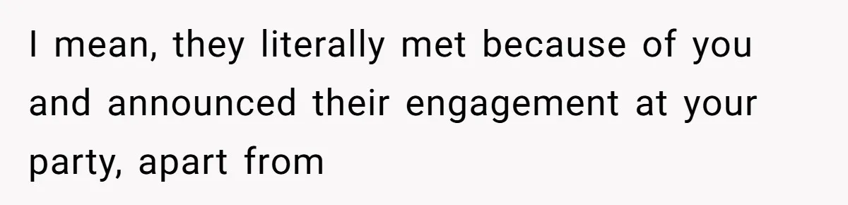 I mean, they literally met because of you and announced their engagement at your party, apart from