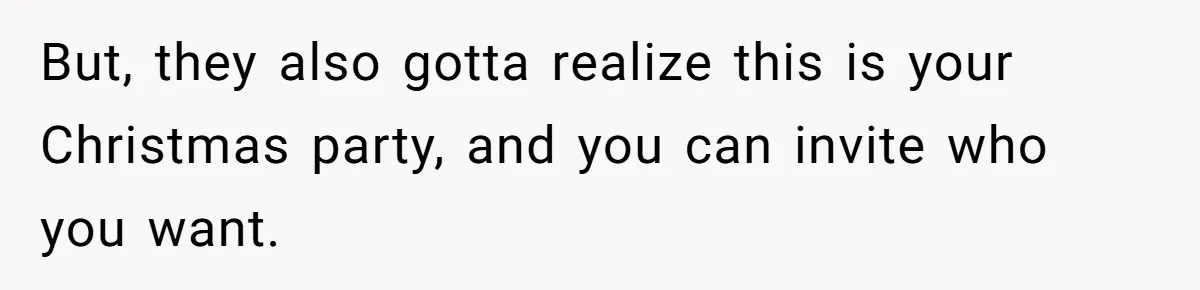 But, they also gotta realize this is your Christmas party, and you can invite who you want.