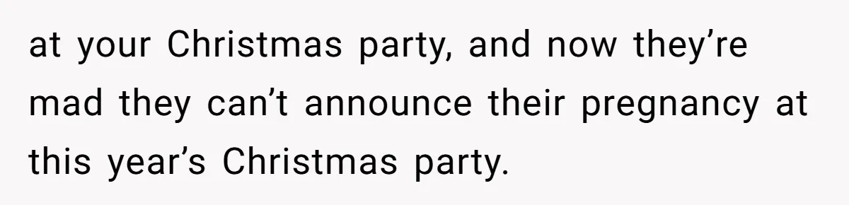 at your Christmas party, and now they’re mad they can’t announce their pregnancy at this year’s Christmas party.