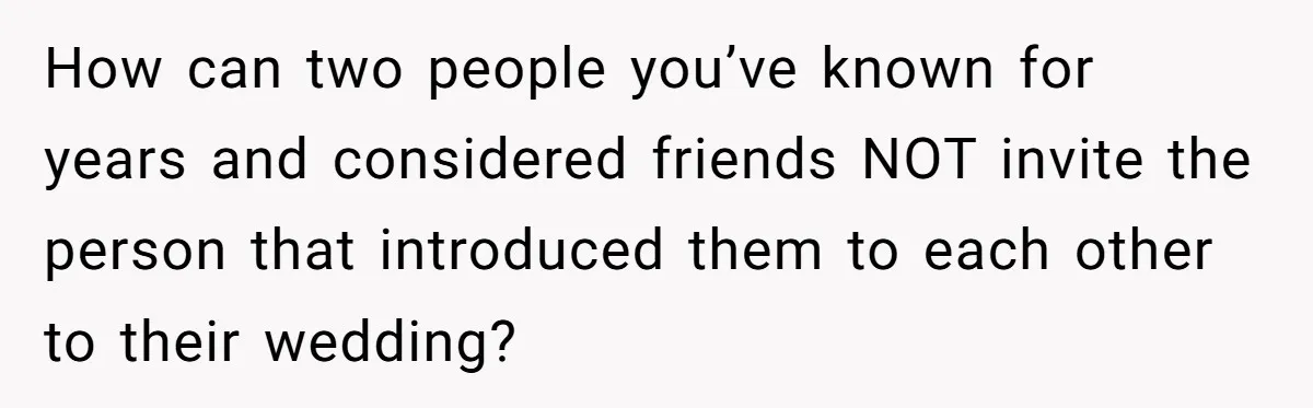 How can two people you’ve known for years and considered friends NOT invite the person that introduced them to each other to their wedding?
