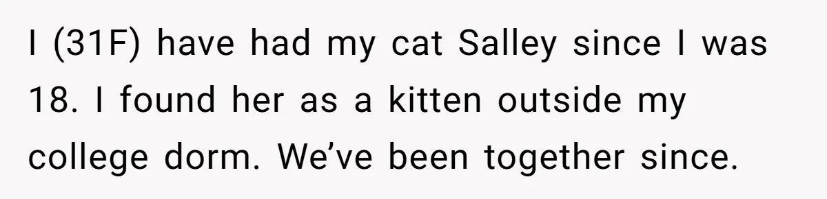 I (31F) have had my cat Salley since I was 18. I found her as a kitten outside my college dorm. We’ve been together since.