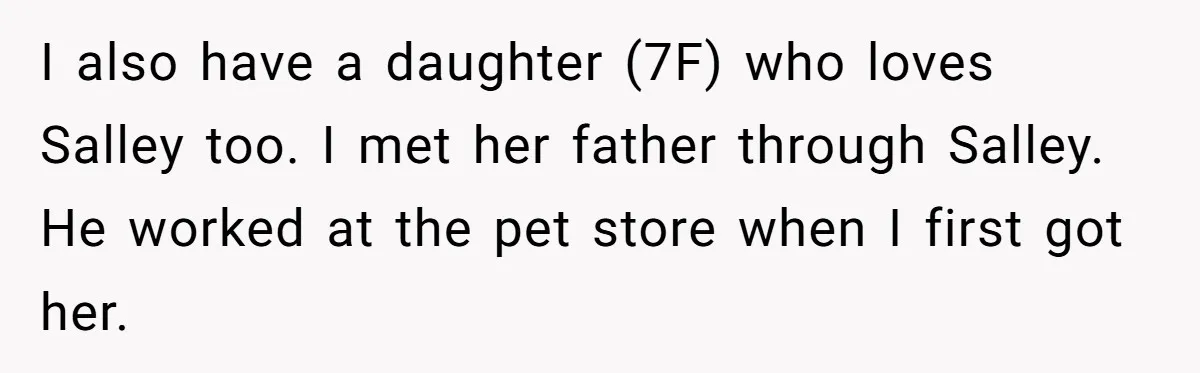 I also have a daughter (7F) who loves Salley too. I met her father through Salley. He worked at the pet store when I first got her.