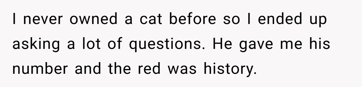 I never owned a cat before so I ended up asking a lot of questions. He gave me his number and the red was history.