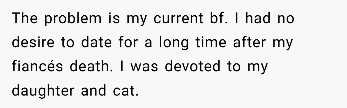 The problem is my current bf. I had no desire to date for a long time after my fiancés death. I was devoted to my daughter and cat.