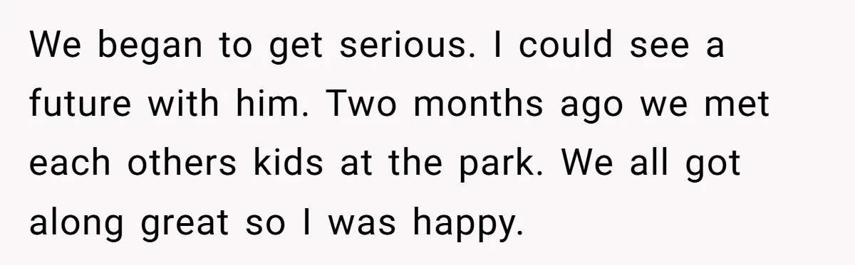 We began to get serious. I could see a future with him. Two months ago we met each others kids at the park. We all got along great so I...