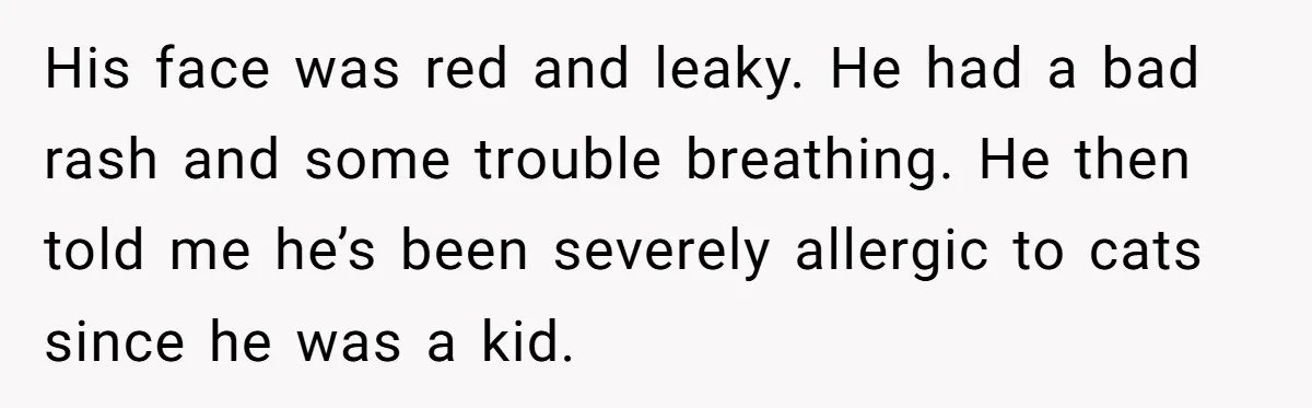 His face was red and leaky. He had a bad rash and some trouble breathing. He then told me he’s been severely allergic to cats since he was a kid.
