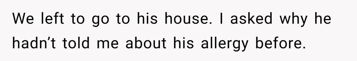 We left to go to his house. I asked why he hadn’t told me about his allergy before.
