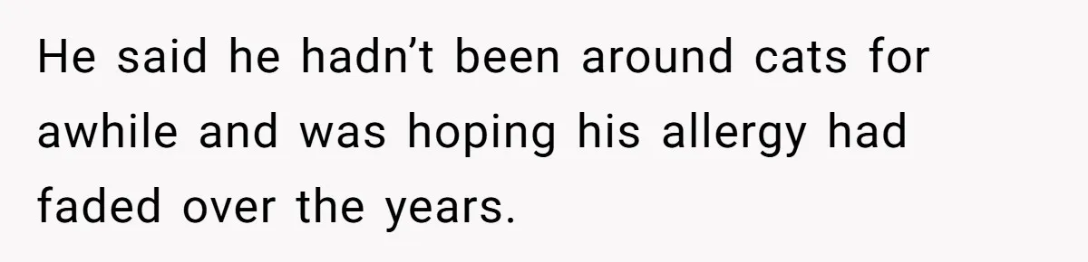 He said he hadn’t been around cats for awhile and was hoping his allergy had faded over the years.