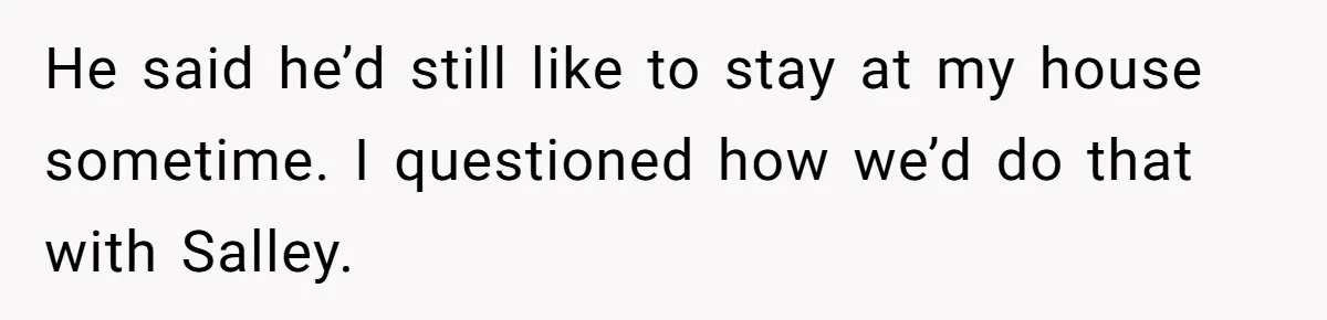 He said he’d still like to stay at my house sometime. I questioned how we’d do that with Salley.